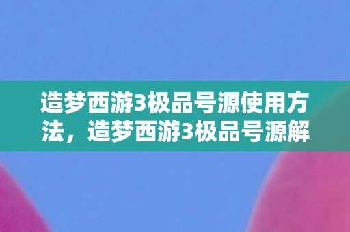 造梦西游3极品号源使用方法，造梦西游3极品号源解析与游戏深度体验