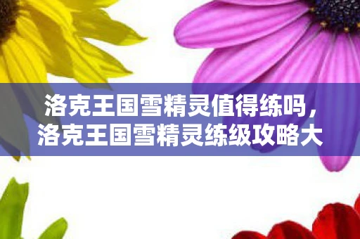 洛克王国雪精灵值得练吗，洛克王国雪精灵练级攻略大揭秘