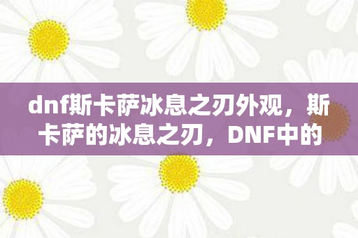 dnf斯卡萨冰息之刃外观，斯卡萨的冰息之刃，DNF中的冰冷武器悉数登场