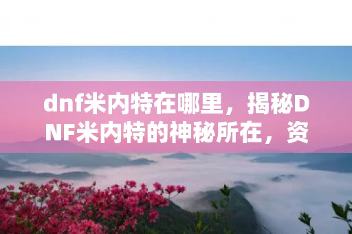 dnf米内特在哪里,揭秘DNF米内特的神秘所在,资讯频道全解析 dnf米内特在哪里,揭秘DNF米内特的神秘所在,资讯频道全解析