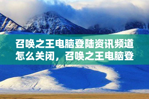 召唤之王电脑登陆资讯频道怎么关闭，召唤之王电脑登陆资讯频道—最新动态与技术解析