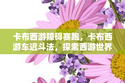 卡布西游障碍赛跑,卡布西游车迟斗法,探索西游世界,体验激烈的车迟斗法之战 卡布西游障碍赛跑,卡布西游车迟斗法,探索西游世界,体验激烈的车迟斗法之战