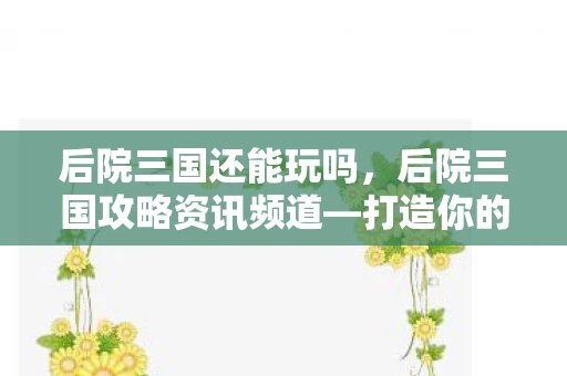 后院三国还能玩吗，后院三国攻略资讯频道—打造你的三国梦之队
