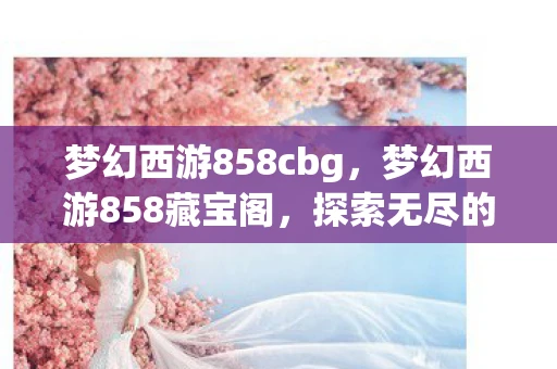 梦幻西游858cbg,梦幻西游858藏宝阁,探索无尽的宝藏 梦幻西游858cbg,梦幻西游858藏宝阁,探索无尽的宝藏