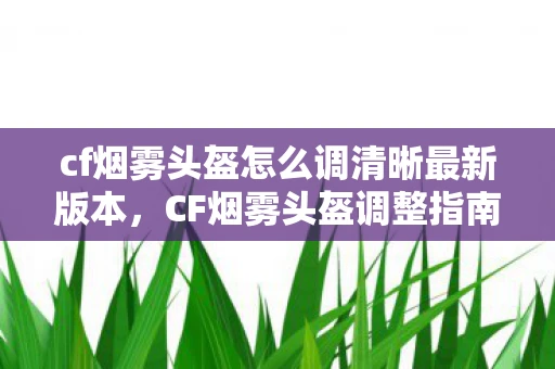 cf烟雾头盔怎么调清晰最新版本,CF烟雾头盔调整指南,轻松掌握设置技巧 cf烟雾头盔怎么调清晰最新版本,CF烟雾头盔调整指南,轻松掌握设置技巧