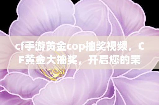 cf手游黄金cop抽奖视频,CF黄金大抽奖,开启您的荣耀时刻! cf手游黄金cop抽奖视频,CF黄金大抽奖,开启您的荣耀时刻!