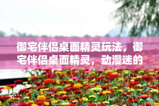 御宅伴侣桌面精灵玩法,御宅伴侣桌面精灵,动漫迷的贴心小助手 御宅伴侣桌面精灵玩法,御宅伴侣桌面精灵,动漫迷的贴心小助手