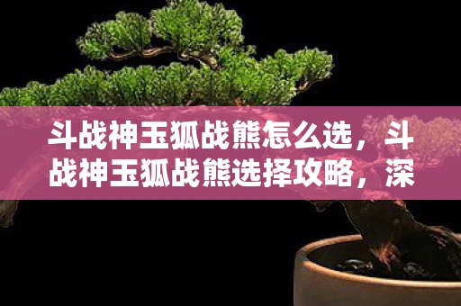 斗战神玉狐战熊怎么选,斗战神玉狐战熊选择攻略,深度解析与实战指南 斗战神玉狐战熊怎么选,斗战神玉狐战熊选择攻略,深度解析与实战指南