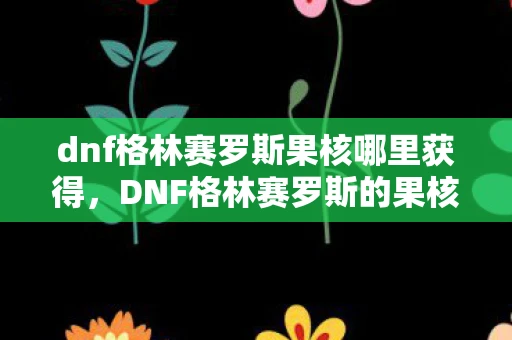 dnf格林赛罗斯果核哪里获得,DNF格林赛罗斯的果核作用解析,深入了解这一神秘道具的用途 dnf格林赛罗斯果核哪里获得,DNF格林赛罗斯的果核作用解析,深入了解这一神秘道具的用途