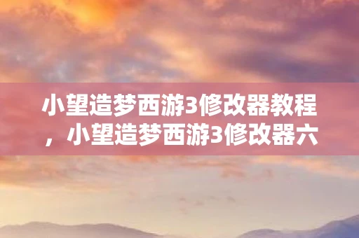 小望造梦西游3修改器教程，小望造梦西游3修改器六代，打造无敌游戏体验