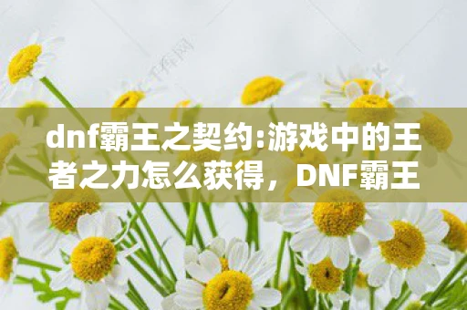 dnf霸王之契约:游戏中的王者之力怎么获得，DNF霸王之契约，游戏中的王者之力