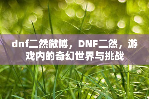 dnf二然微博,DNF二然,游戏内的奇幻世界与挑战 dnf二然微博,DNF二然,游戏内的奇幻世界与挑战
