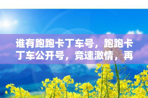 谁有跑跑卡丁车号,跑跑卡丁车公开号,竞速激情,再现经典 谁有跑跑卡丁车号,跑跑卡丁车公开号,竞速激情,再现经典