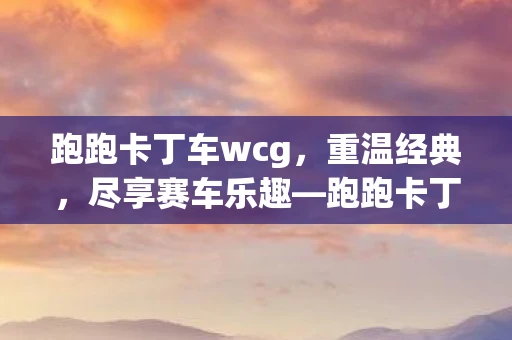 跑跑卡丁车wcg,重温经典,尽享赛车乐趣—跑跑卡丁车WG回顾 跑跑卡丁车wcg,重温经典,尽享赛车乐趣—跑跑卡丁车WG回顾