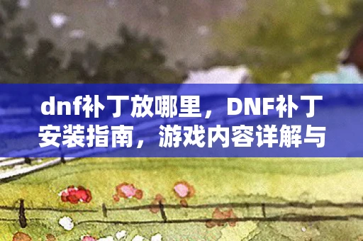 dnf补丁放哪里,DNF补丁安装指南,游戏内容详解与技巧分享 dnf补丁放哪里,DNF补丁安装指南,游戏内容详解与技巧分享
