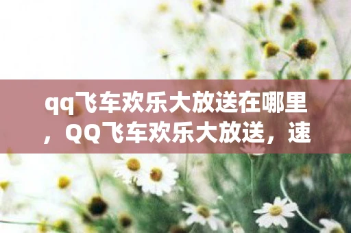 qq飞车欢乐大放送在哪里,QQ飞车欢乐大放送,速度与激情的盛宴 qq飞车欢乐大放送在哪里,QQ飞车欢乐大放送,速度与激情的盛宴