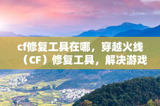 cf修复工具在哪,穿越火线(CF)修复工具,解决游戏问题的利器 cf修复工具在哪,穿越火线(CF)修复工具,解决游戏问题的利器