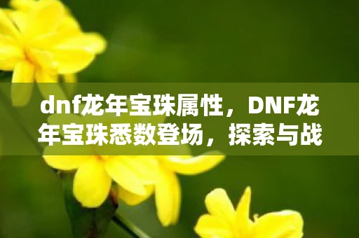dnf龙年宝珠属性,DNF龙年宝珠悉数登场,探索与战斗的终极武器! dnf龙年宝珠属性,DNF龙年宝珠悉数登场,探索与战斗的终极武器!
