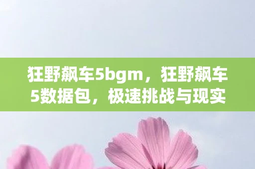 狂野飙车5bgm,狂野飙车5数据包,极速挑战与现实赛道的激情碰撞 狂野飙车5bgm,狂野飙车5数据包,极速挑战与现实赛道的激情碰撞