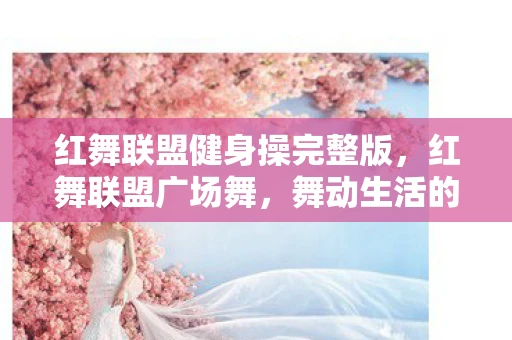 红舞联盟健身操完整版,红舞联盟广场舞,舞动生活的美好旋律 红舞联盟健身操完整版,红舞联盟广场舞,舞动生活的美好旋律
