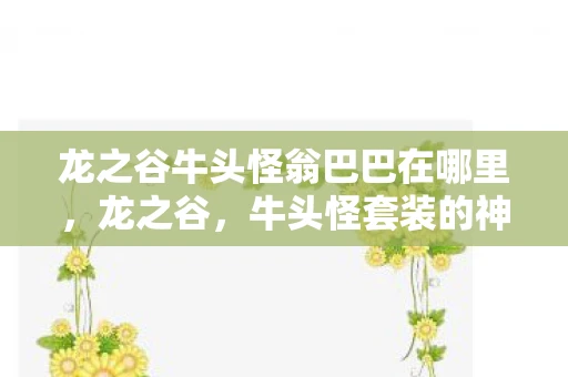 龙之谷牛头怪翁巴巴在哪里,龙之谷,牛头怪套装的神秘面纱揭晓 龙之谷牛头怪翁巴巴在哪里,龙之谷,牛头怪套装的神秘面纱揭晓