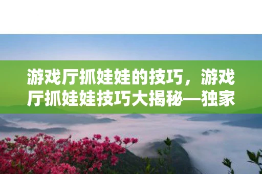 游戏厅抓娃娃的技巧，游戏厅抓娃娃技巧大揭秘—独家资讯频道
