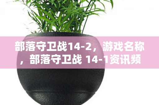 部落守卫战14-2,游戏名称,部落守卫战 14-1资讯频道 部落守卫战14-2,游戏名称,部落守卫战 14-1资讯频道