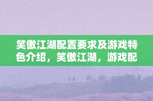 笑傲江湖配置要求及游戏特色介绍，笑傲江湖，游戏配置要求与独特魅力解析