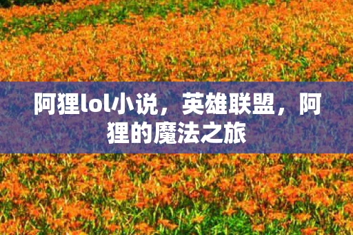 阿狸lol小说,英雄联盟,阿狸的魔法之旅 阿狸lol小说,英雄联盟,阿狸的魔法之旅