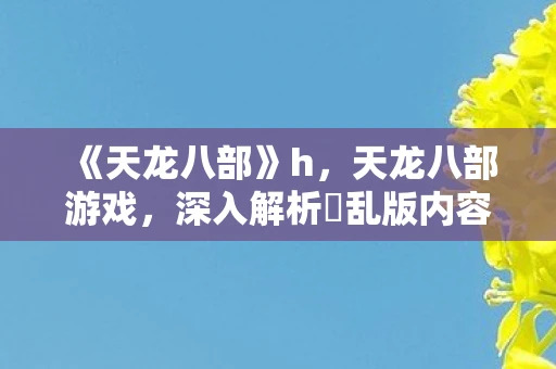 《天龙八部》h,天龙八部游戏,深入解析婬乱版内容与玩家体验 《天龙八部》h,天龙八部游戏,深入解析婬乱版内容与玩家体验