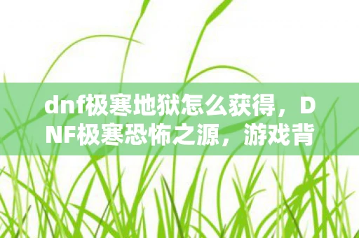 dnf极寒地狱怎么获得，DNF极寒恐怖之源，游戏背景与玩法详解