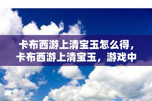卡布西游上清宝玉怎么得，卡布西游上清宝玉，游戏中的珍稀之物
