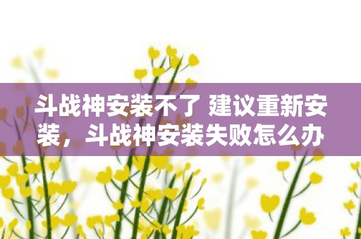 斗战神安装不了 建议重新安装，斗战神安装失败怎么办？解决方法大解析
