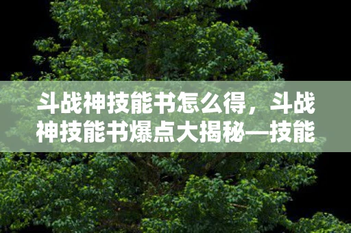 斗战神技能书怎么得，斗战神技能书爆点大揭秘—技能书获取攻略