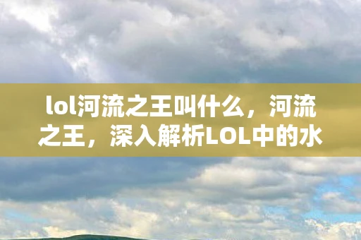 lol河流之王叫什么，河流之王，深入解析LOL中的水域霸主