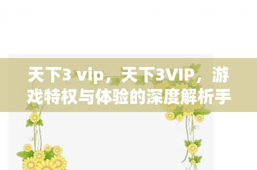 天下3 vip,天下3VIP,游戏特权与体验的深度解析手册 天下3 vip,天下3VIP,游戏特权与体验的深度解析手册
