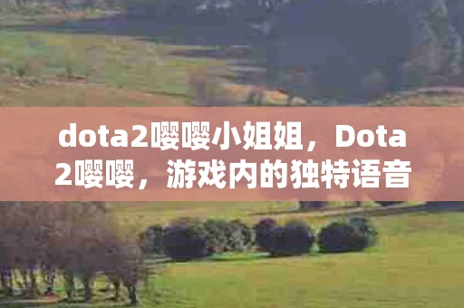 dota2嘤嘤小姐姐,Dota2嘤嘤,游戏内的独特语音与玩家互动 dota2嘤嘤小姐姐,Dota2嘤嘤,游戏内的独特语音与玩家互动