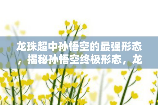 龙珠超中孙悟空的最强形态,揭秘孙悟空终极形态,龙珠超中的力量巅峰与成长传奇 龙珠超中孙悟空的最强形态,揭秘孙悟空终极形态,龙珠超中的力量巅峰与成长传奇