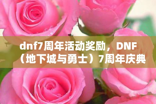dnf7周年活动奖励，DNF（地下城与勇士）7周年庆典，回顾历史，展望未来