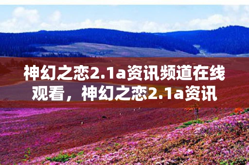 神幻之恋2.1a资讯频道在线观看，神幻之恋2.1a资讯频道—全新版本，梦幻体验