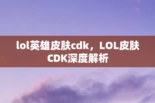 lol英雄皮肤cdk，LOL皮肤CDK深度解析