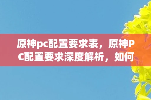 原神pc配置要求表,原神PC配置要求深度解析,如何满足32位系统的需求 原神pc配置要求表,原神PC配置要求深度解析,如何满足32位系统的需求