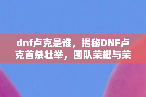 dnf卢克是谁，揭秘DNF卢克首杀壮举，团队荣耀与荣耀背后的故事
