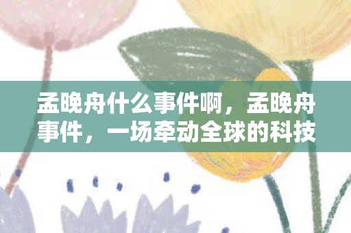 孟晚舟什么事件啊，孟晚舟事件，一场牵动全球的科技产业博弈