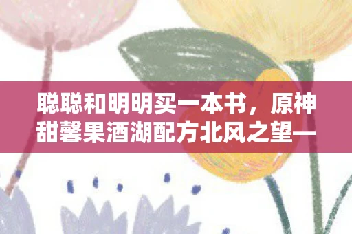 聪聪和明明买一本书,原神甜馨果酒湖配方北风之望—探寻甜馨果酒湖与北风之望的神秘魅力 聪聪和明明买一本书,原神甜馨果酒湖配方北风之望—探寻甜馨果酒湖与北风之望的神秘魅力