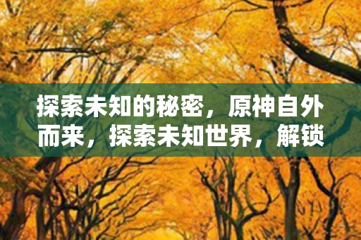 探索未知的秘密,原神自外而来,探索未知世界,解锁神秘新任务 探索未知的秘密,原神自外而来,探索未知世界,解锁神秘新任务