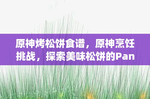 原神烤松饼食谱,原神烹饪挑战,探索美味松饼的Pancakes Challenge 原神烤松饼食谱,原神烹饪挑战,探索美味松饼的Pancakes Challenge