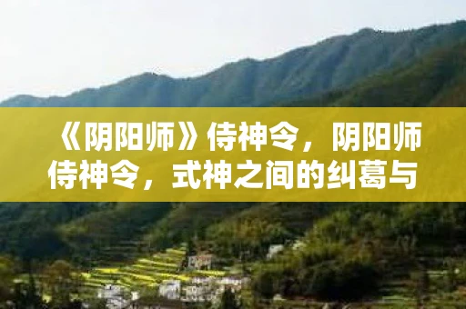 《阴阳师》侍神令，阴阳师侍神令，式神之间的纠葛与奇幻冒险揭秘