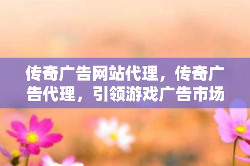 传奇广告网站代理，传奇广告代理，引领游戏广告市场的先锋