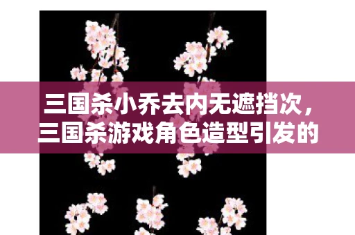 三国杀小乔去内无遮挡次,三国杀游戏角色造型引发的讨论—小乔去衣图片事件 三国杀小乔去内无遮挡次,三国杀游戏角色造型引发的讨论—小乔去衣图片事件